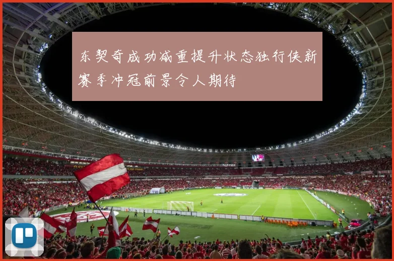 东契奇成功减重提升状态独行侠新赛季冲冠前景令人期待