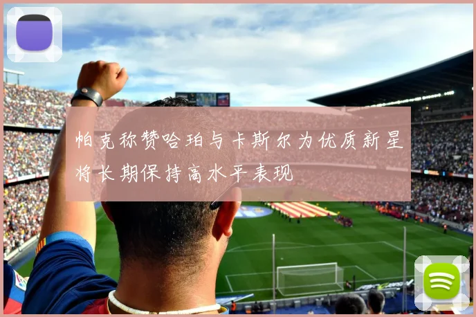 帕克称赞哈珀与卡斯尔为优质新星将长期保持高水平表现