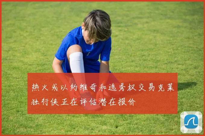 热火或以约维奇和选秀权交易克莱独行侠正在评估潜在报价